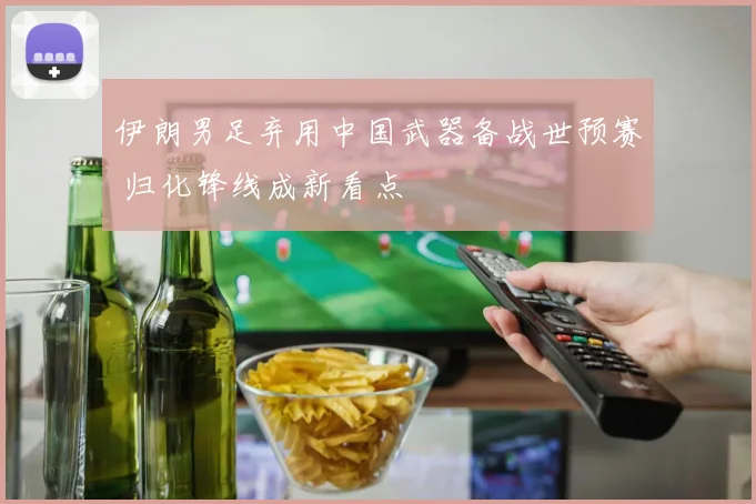 伊朗男足弃用中国武器备战世预赛 归化锋线成新看点