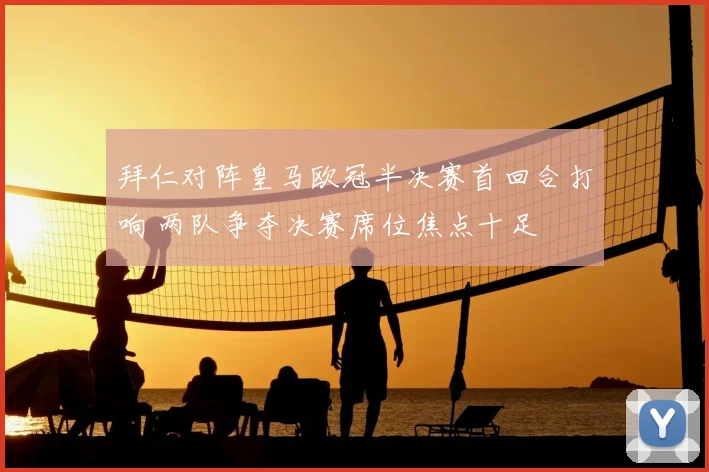 拜仁对阵皇马欧冠半决赛首回合打响 两队争夺决赛席位焦点十足