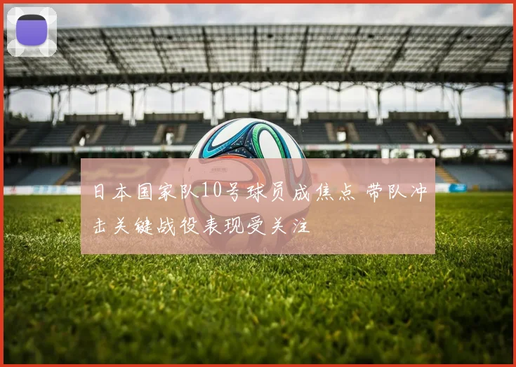 日本国家队10号球员成焦点 带队冲击关键战役表现受关注