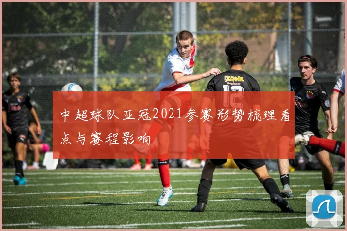 中超球队亚冠2021参赛形势梳理看点与赛程影响