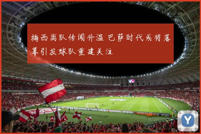 梅西离队传闻升温 巴萨时代或将落幕引发球队重建关注