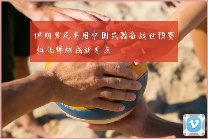 伊朗男足弃用中国武器备战世预赛 归化锋线成新看点