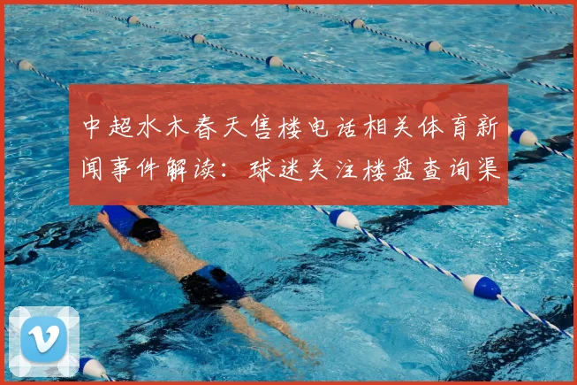 中超水木春天售楼电话相关体育新闻事件解读:球迷关注楼盘查询渠道与赛事信息更新