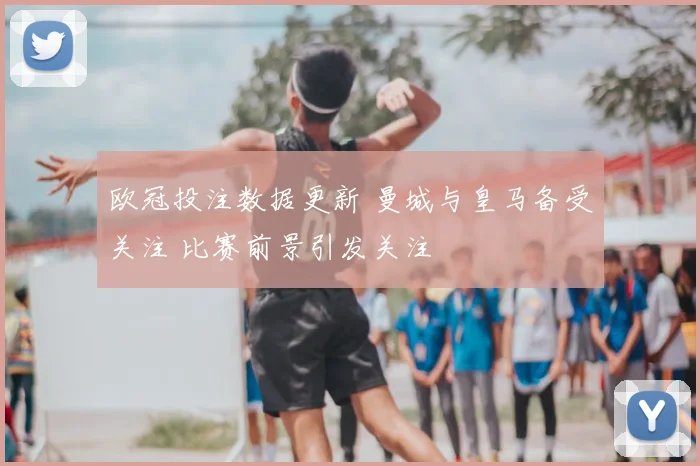 欧冠投注数据更新 曼城与皇马备受关注 比赛前景引发关注