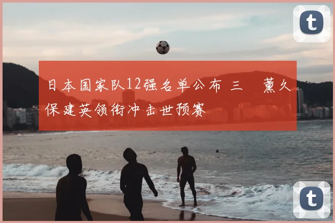 日本国家队12强名单公布 三笘薰久保建英领衔冲击世预赛