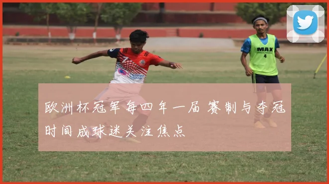 欧洲杯冠军每四年一届 赛制与夺冠时间成球迷关注焦点