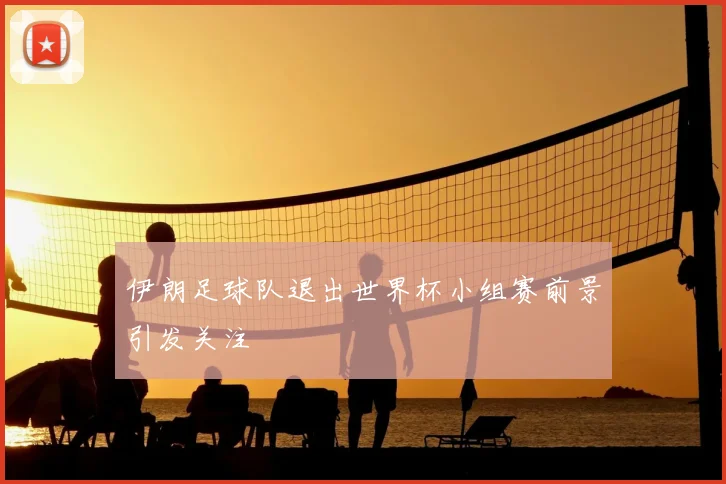 伊朗足球队退出世界杯小组赛前景引发关注