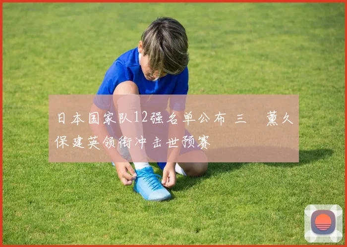 日本国家队12强名单公布 三笘薰久保建英领衔冲击世预赛