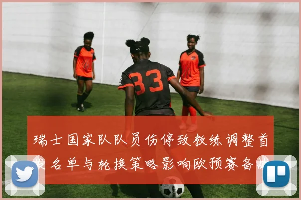 瑞士国家队队员伤停致教练调整首发名单与轮换策略影响欧预赛备战