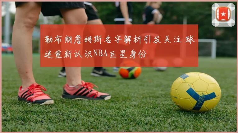 勒布朗詹姆斯名字解析引发关注 球迷重新认识NBA巨星身份