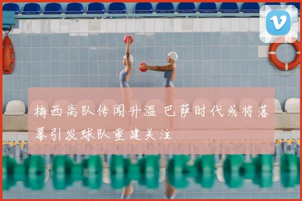 梅西离队传闻升温 巴萨时代或将落幕引发球队重建关注