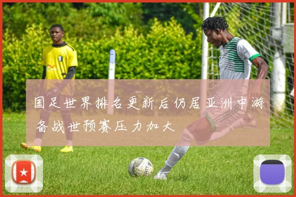 国足世界排名更新后仍居亚洲中游 备战世预赛压力加大