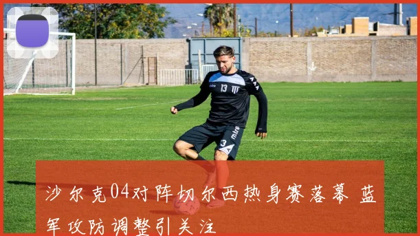 沙尔克04对阵切尔西热身赛落幕 蓝军攻防调整引关注