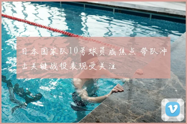 日本国家队10号球员成焦点 带队冲击关键战役表现受关注