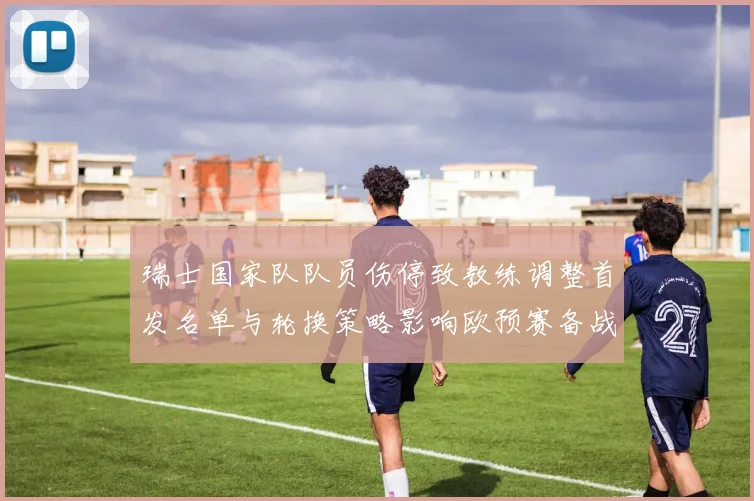 瑞士国家队队员伤停致教练调整首发名单与轮换策略影响欧预赛备战