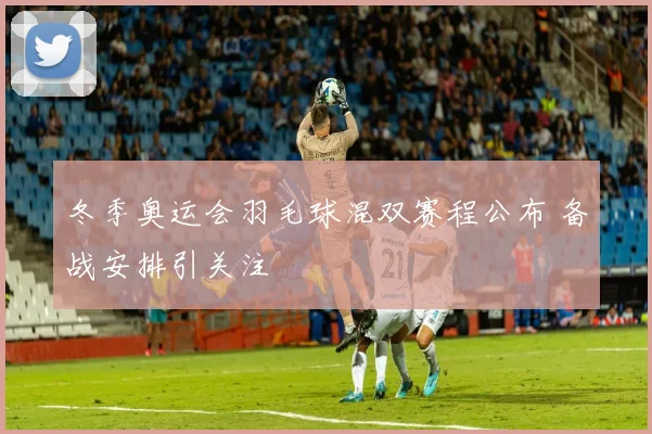 冬季奥运会羽毛球混双赛程公布 备战安排引关注